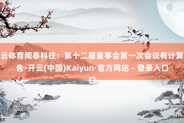 开云体育闻泰科技：第十二届董事会第一次会议有计算公告-开云(中国)Kaiyun·官方网站 - 登录入口