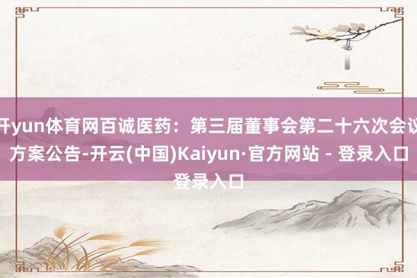 开yun体育网百诚医药：第三届董事会第二十六次会议方案公告-开云(中国)Kaiyun·官方网站 - 登录入口