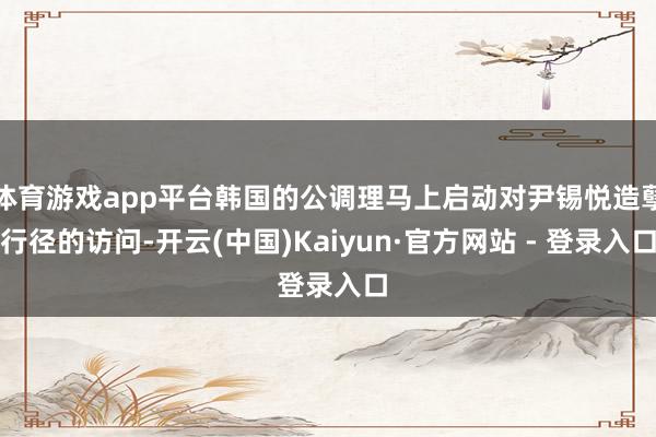 体育游戏app平台韩国的公调理马上启动对尹锡悦造孽行径的访问-开云(中国)Kaiyun·官方网站 - 登录入口