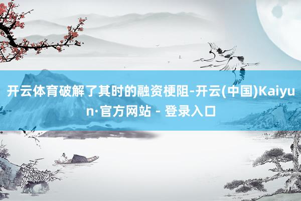 开云体育破解了其时的融资梗阻-开云(中国)Kaiyun·官方网站 - 登录入口