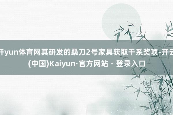 开yun体育网其研发的桑刀2号家具获取干系奖项-开云(中国)Kaiyun·官方网站 - 登录入口