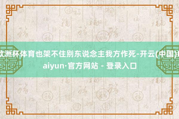 欧洲杯体育也架不住别东说念主我方作死-开云(中国)Kaiyun·官方网站 - 登录入口