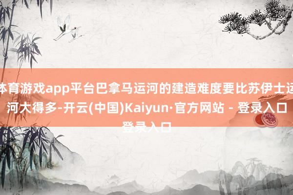体育游戏app平台巴拿马运河的建造难度要比苏伊士运河大得多-开云(中国)Kaiyun·官方网站 - 登录入口