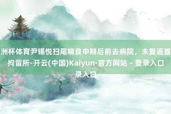 欧洲杯体育尹锡悦扫尾精良申辩后前去病院，未复返首尔拘留所-开云(中国)Kaiyun·官方网站 - 登录入口