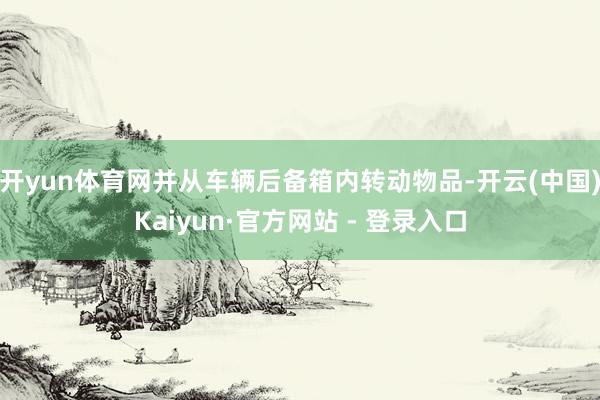 开yun体育网并从车辆后备箱内转动物品-开云(中国)Kaiyun·官方网站 - 登录入口