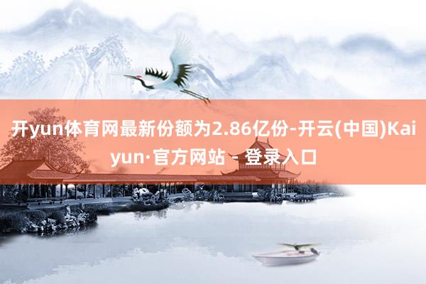 开yun体育网最新份额为2.86亿份-开云(中国)Kaiyun·官方网站 - 登录入口