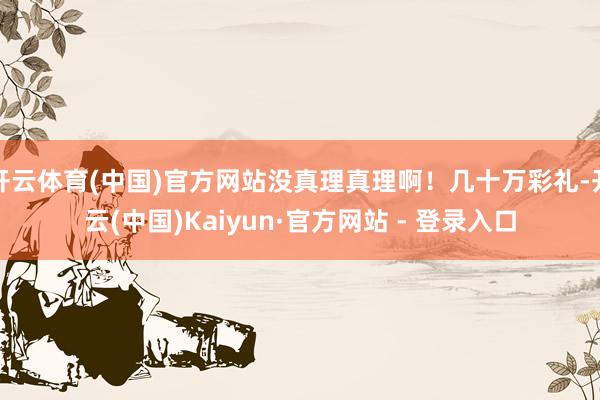 开云体育(中国)官方网站没真理真理啊！几十万彩礼-开云(中国)Kaiyun·官方网站 - 登录入口