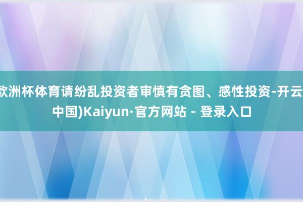 欧洲杯体育请纷乱投资者审慎有贪图、感性投资-开云(中国)Kaiyun·官方网站 - 登录入口