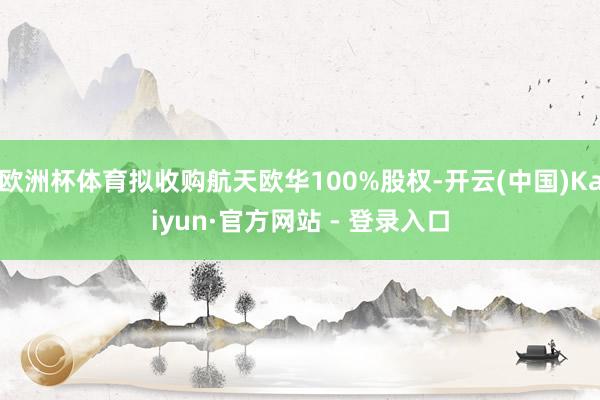 欧洲杯体育拟收购航天欧华100%股权-开云(中国)Kaiyun·官方网站 - 登录入口