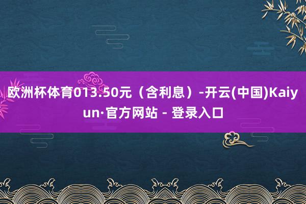 欧洲杯体育013.50元（含利息）-开云(中国)Kaiyun·官方网站 - 登录入口