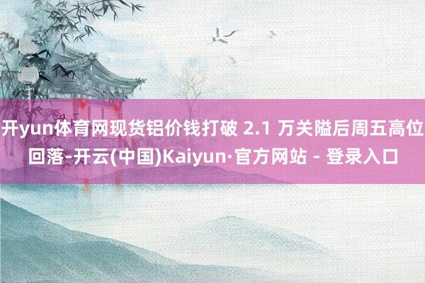 开yun体育网现货铝价钱打破 2.1 万关隘后周五高位回落-开云(中国)Kaiyun·官方网站 - 登录入口