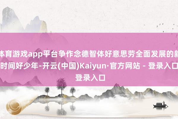 体育游戏app平台争作念德智体好意思劳全面发展的新时间好少年-开云(中国)Kaiyun·官方网站 - 登录入口