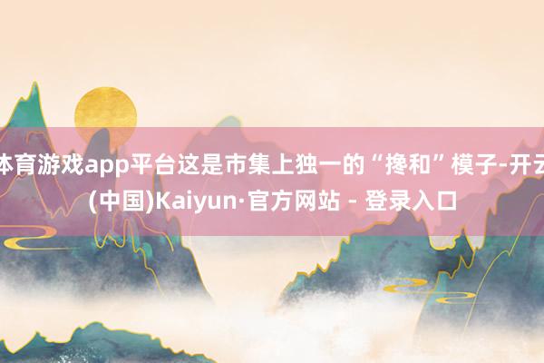 体育游戏app平台这是市集上独一的“搀和”模子-开云(中国)Kaiyun·官方网站 - 登录入口