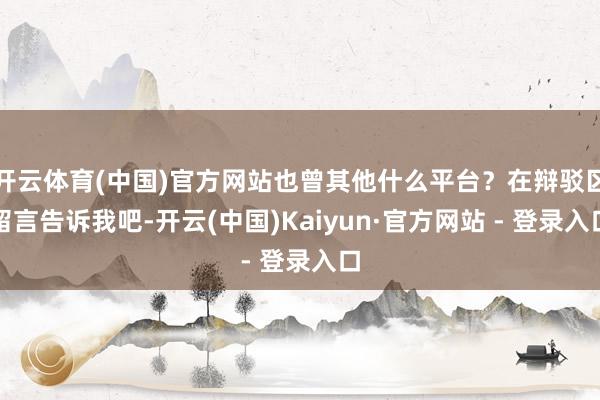 开云体育(中国)官方网站也曾其他什么平台？在辩驳区留言告诉我吧-开云(中国)Kaiyun·官方网站 - 登录入口
