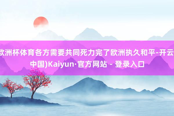 欧洲杯体育各方需要共同死力完了欧洲执久和平-开云(中国)Kaiyun·官方网站 - 登录入口
