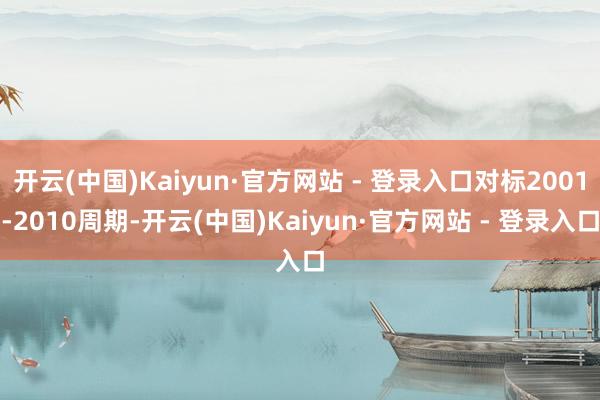 开云(中国)Kaiyun·官方网站 - 登录入口对标2001-2010周期-开云(中国)Kaiyun·官方网站 - 登录入口
