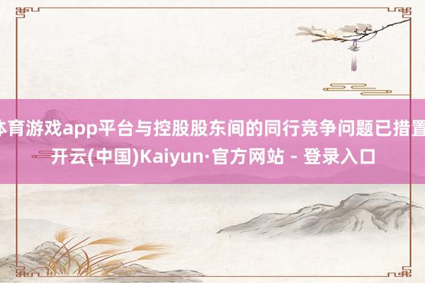 体育游戏app平台与控股股东间的同行竞争问题已措置-开云(中国)Kaiyun·官方网站 - 登录入口