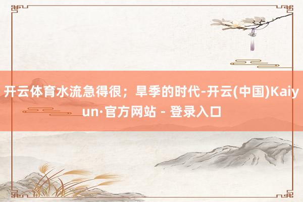 开云体育水流急得很；旱季的时代-开云(中国)Kaiyun·官方网站 - 登录入口