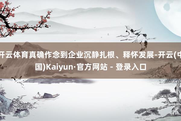 开云体育真确作念到企业沉静扎根、释怀发展-开云(中国)Kaiyun·官方网站 - 登录入口