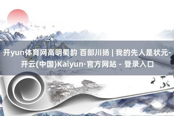 开yun体育网高明蜀韵 百部川扬 | 我的先人是状元-开云(中国)Kaiyun·官方网站 - 登录入口