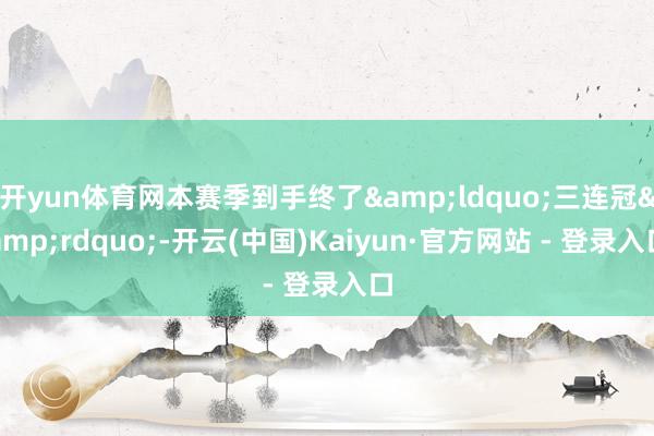 开yun体育网本赛季到手终了&ldquo;三连冠&rdquo;-开云(中国)Kaiyun·官方网站 - 登录入口
