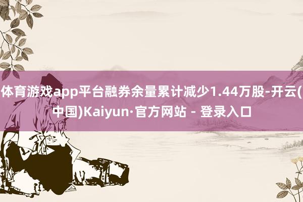 体育游戏app平台融券余量累计减少1.44万股-开云(中国)Kaiyun·官方网站 - 登录入口