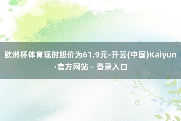 欧洲杯体育现时股价为61.9元-开云(中国)Kaiyun·官方网站 - 登录入口