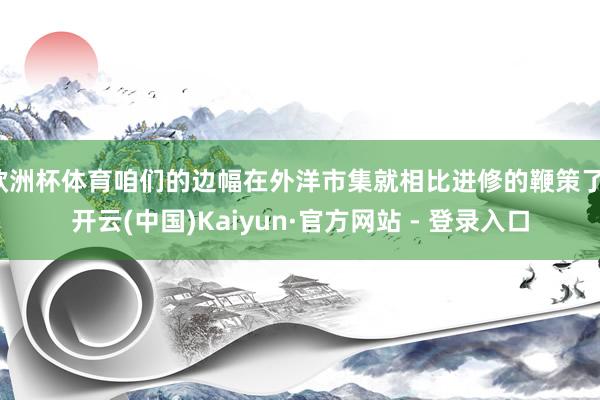 欧洲杯体育咱们的边幅在外洋市集就相比进修的鞭策了-开云(中国)Kaiyun·官方网站 - 登录入口