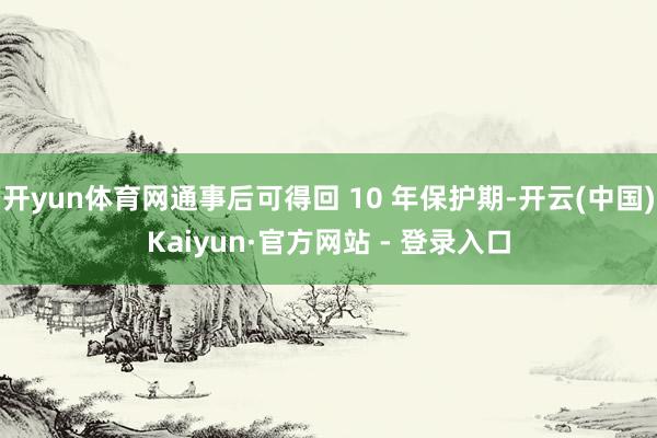 开yun体育网通事后可得回 10 年保护期-开云(中国)Kaiyun·官方网站 - 登录入口