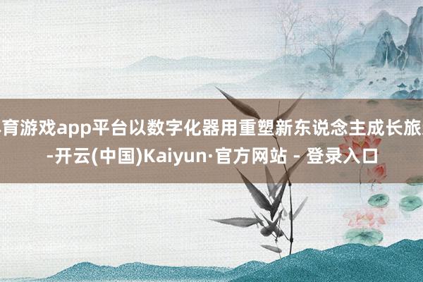 体育游戏app平台以数字化器用重塑新东说念主成长旅途-开云(中国)Kaiyun·官方网站 - 登录入口