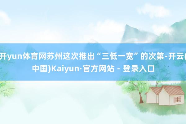 开yun体育网苏州这次推出“三低一宽”的次第-开云(中国)Kaiyun·官方网站 - 登录入口