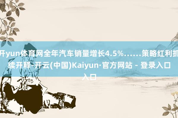 开yun体育网全年汽车销量增长4.5%……策略红利抓续开释-开云(中国)Kaiyun·官方网站 - 登录入口