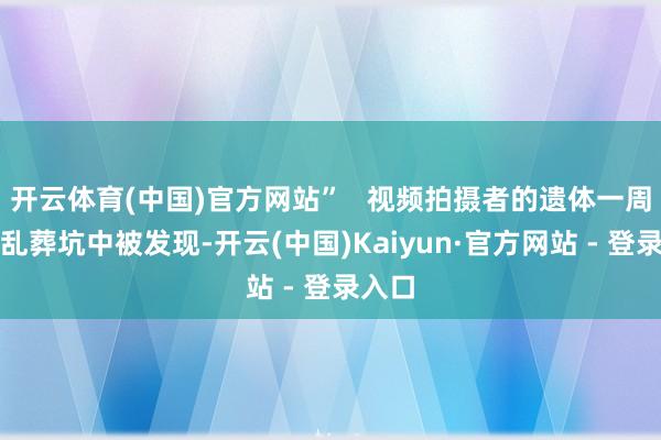 开云体育(中国)官方网站”   视频拍摄者的遗体一周后在乱葬坑中被发现-开云(中国)Kaiyun·官方网站 - 登录入口