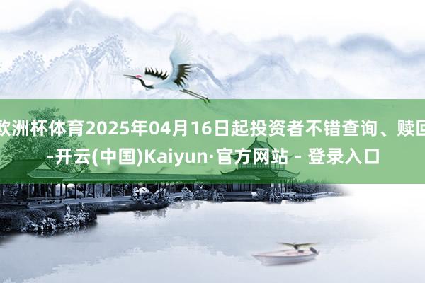 欧洲杯体育2025年04月16日起投资者不错查询、赎回-开云(中国)Kaiyun·官方网站 - 登录入口