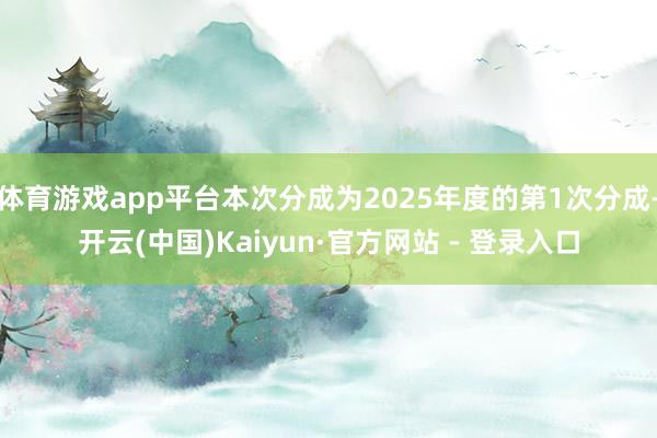 体育游戏app平台本次分成为2025年度的第1次分成-开云(中国)Kaiyun·官方网站 - 登录入口