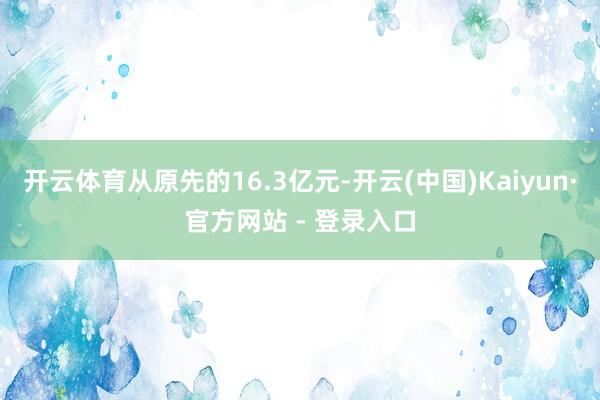 开云体育从原先的16.3亿元-开云(中国)Kaiyun·官方网站 - 登录入口