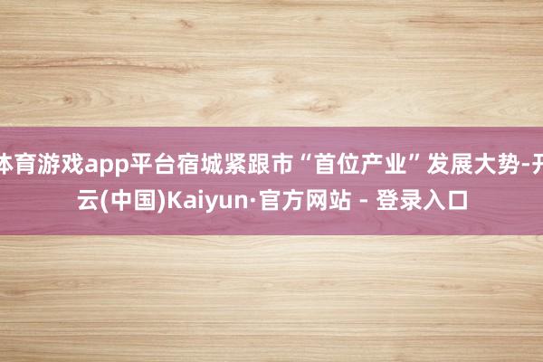 体育游戏app平台宿城紧跟市“首位产业”发展大势-开云(中国)Kaiyun·官方网站 - 登录入口