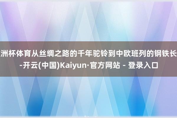 欧洲杯体育从丝绸之路的千年驼铃到中欧班列的钢铁长龙-开云(中国)Kaiyun·官方网站 - 登录入口