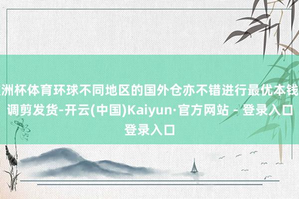 欧洲杯体育环球不同地区的国外仓亦不错进行最优本钱的调剪发货-开云(中国)Kaiyun·官方网站 - 登录入口