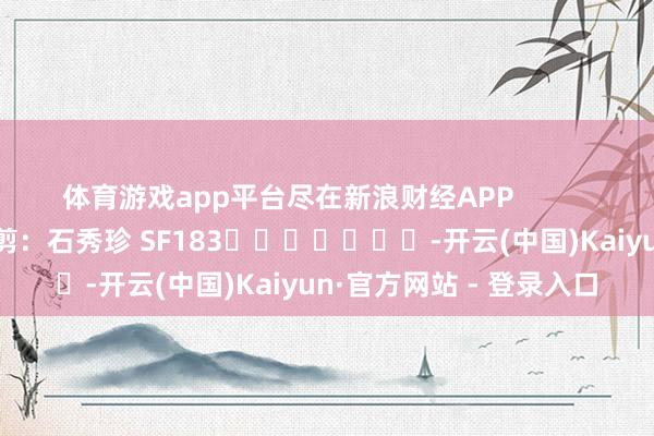 体育游戏app平台尽在新浪财经APP            						牵扯裁剪：石秀珍 SF183							-开云(中国)Kaiyun·官方网站 - 登录入口