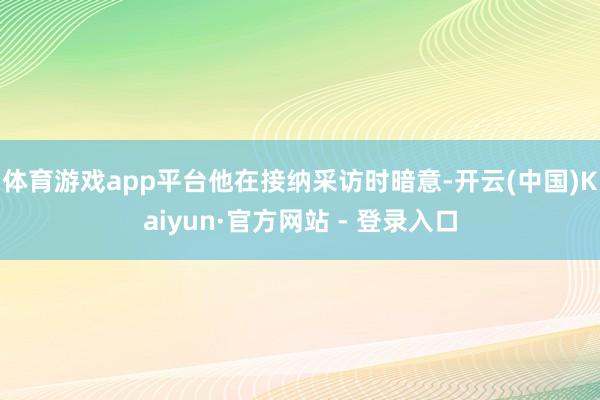 体育游戏app平台　　他在接纳采访时暗意-开云(中国)Kaiyun·官方网站 - 登录入口