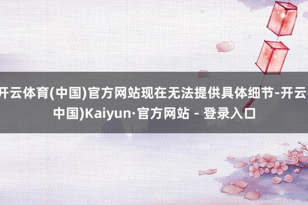 开云体育(中国)官方网站现在无法提供具体细节-开云(中国)Kaiyun·官方网站 - 登录入口