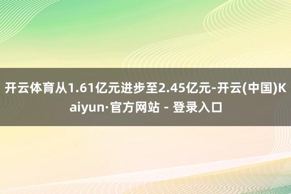 开云体育从1.61亿元进步至2.45亿元-开云(中国)Kaiyun·官方网站 - 登录入口