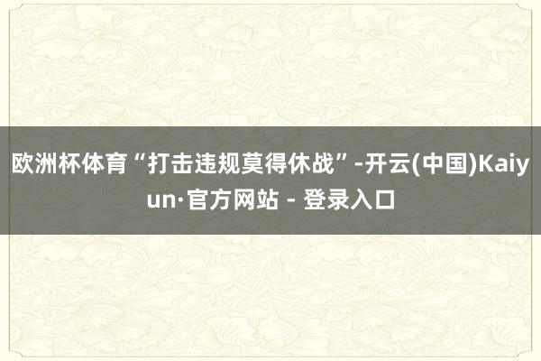 欧洲杯体育“打击违规莫得休战”-开云(中国)Kaiyun·官方网站 - 登录入口