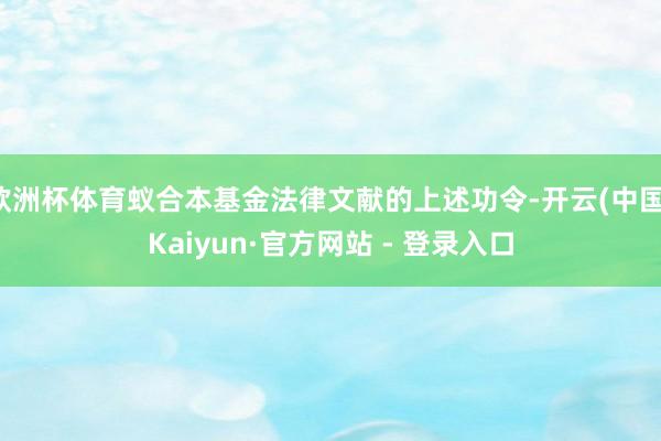 欧洲杯体育蚁合本基金法律文献的上述功令-开云(中国)Kaiyun·官方网站 - 登录入口