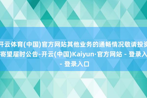 开云体育(中国)官方网站其他业务的通畅情况敬请投资者寄望届时公告-开云(中国)Kaiyun·官方网站 - 登录入口