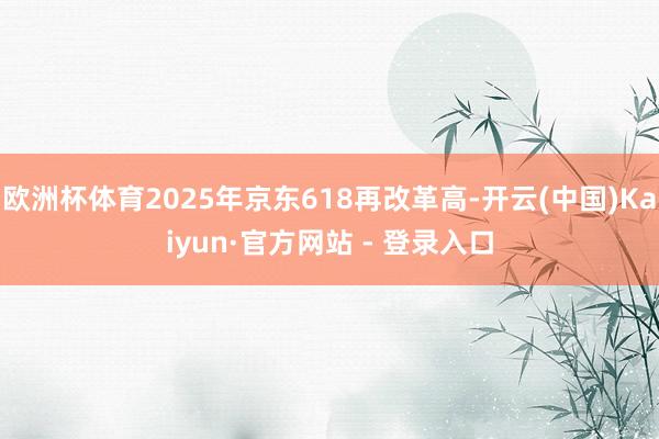欧洲杯体育2025年京东618再改革高-开云(中国)Kaiyun·官方网站 - 登录入口