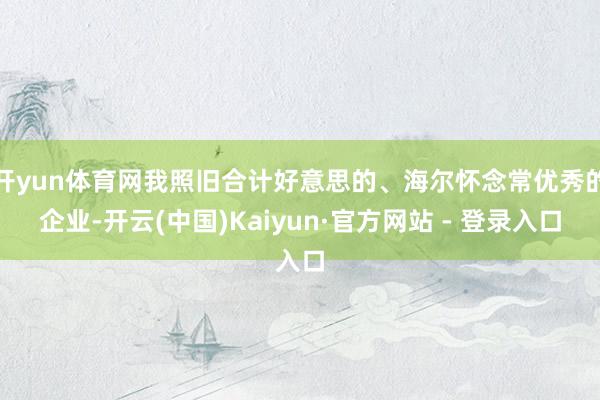 开yun体育网我照旧合计好意思的、海尔怀念常优秀的企业-开云(中国)Kaiyun·官方网站 - 登录入口