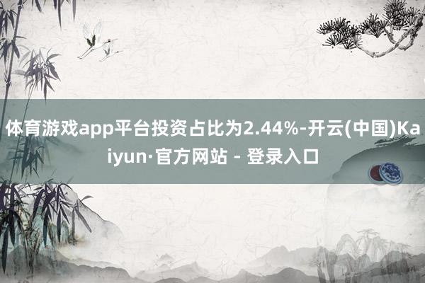 体育游戏app平台投资占比为2.44%-开云(中国)Kaiyun·官方网站 - 登录入口
