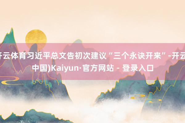 开云体育习近平总文告初次建议“三个永诀开来”-开云(中国)Kaiyun·官方网站 - 登录入口